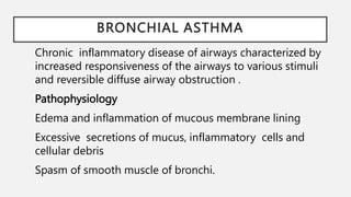 BRONCHIAL ASTHMA
Chronic inflammatory disease of airways characterized by
increased responsiveness of the airways to various stimuli
and reversible diffuse airway obstruction .
Pathophysiology
Edema and inflammation of mucous membrane lining
Excessive secretions of mucus, inflammatory cells and
cellular debris
Spasm of smooth muscle of bronchi.
 