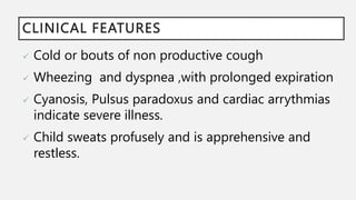 CLINICAL FEATURES
 Cold or bouts of non productive cough
 Wheezing and dyspnea ,with prolonged expiration
 Cyanosis, Pulsus paradoxus and cardiac arrythmias
indicate severe illness.
 Child sweats profusely and is apprehensive and
restless.
 