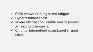  Child shows air hunger and fatigue.
 Hyperresonant chest
 severe obstruction : feeble breath sounds
,wheezing disappears.
 Chronic intermittent cases:barrel shaped
chest
 
