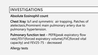 INVESTIGATIONS
Absolute Eosinophil count
Chest Xray: b/l and symmetric air trapping, Patches of
atelectasis,Prominent main pulmonary artery due to
pulmonary hypertension.
Pulmonary function test – PEFR{peak expiratory flow
rate},FEV1{forced expiratory volume},FVC{forced vital
capacity} and FEV25-75 - decreased
Allergy tests
 