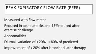 PEAK EXPIRATORY FLOW RATE (PEFR)
Measured with flow meter
Reduced in acute attacks and 15%reduced after
exercise challenge
Abnormalities
Diurnal variation of >20% , <80% of predicted
Improvement of >20% after bronchodilator therapy
 