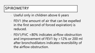 SPIROMETRY
• Useful only in children above 6 years
• FEV1 (the amount of air that can be expelled
in the first second of forced expiration) is
reduced.
• FEV1/FVC <80% indicates airflow obstruction
and improvement of FEV1 by >12% or 200 ml
after bronchodilators indicates reversibility of
the airflow obstruction.
 