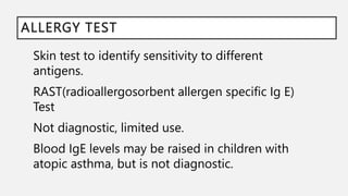 ALLERGY TEST
Skin test to identify sensitivity to different
antigens.
RAST(radioallergosorbent allergen specific Ig E)
Test
Not diagnostic, limited use.
Blood IgE levels may be raised in children with
atopic asthma, but is not diagnostic.
 