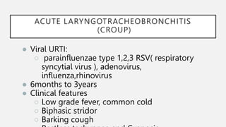 ACUTE LARYNGOTRACHEOBRONCHITIS
(CROUP)
● Viral URTI:
○ parainfluenzae type 1,2,3 RSV( respiratory
syncytial virus ), adenovirus,
influenza,rhinovirus
● 6months to 3years
● Clinical features
○ Low grade fever, common cold
○ Biphasic stridor
○ Barking cough
 