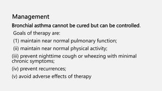 Bronchial asthma cannot be cured but can be controlled.
Goals of therapy are:
(1) maintain near normal pulmonary function;
(ii) maintain near normal physical activity;
(iii) prevent nighttime cough or wheezing with minimal
chronic symptoms;
(iv) prevent recurrences;
(v) avoid adverse effects of therapy
 