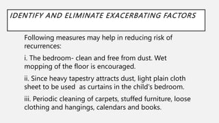 IDENTIFY AND ELIMINATE EXACERBATING FACTORS
Following measures may help in reducing risk of
recurrences:
i. The bedroom- clean and free from dust. Wet
mopping of the floor is encouraged.
ii. Since heavy tapestry attracts dust, light plain cloth
sheet to be used as curtains in the child's bedroom.
iii. Periodic cleaning of carpets, stuffed furniture, loose
clothing and hangings, calendars and books.
 