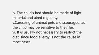 iv. The child's bed should be made of light
material and aired regularly.
v.Caressing of animal pets is discouraged, as
the child may be sensitive to their fur.
vi. It is usually not necessary to restrict the
diet, since food allergy is not the cause in
most cases.
 