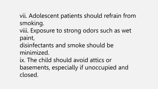 vii. Adolescent patients should refrain from
smoking.
viii. Exposure to strong odors such as wet
paint,
disinfectants and smoke should be
minimized.
ix. The child should avoid attics or
basements, especially if unoccupied and
closed.
 