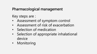 Pharmacological management
Key steps are :
• Assessment of symptom control
• Assessment of risk of exacerbation
• Selection of medication
• Selection of appropriate inhalational
device
• Monitoring
 