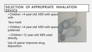 SELECTION OF APPROPRIATE INHALATION
DEVICE
• Children <4-year-old: MDI with spacer
with
face mask
• Children >4-year-old: MDI with spacer
preferred
• Children>12-year-old: MDI used
directly.
Use of spacer improves drug
deposition.
 
