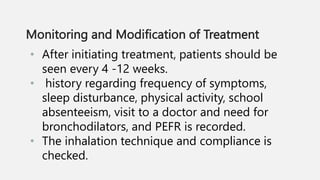 Monitoring and Modification of Treatment
• After initiating treatment, patients should be
seen every 4 -12 weeks.
• history regarding frequency of symptoms,
sleep disturbance, physical activity, school
absenteeism, visit to a doctor and need for
bronchodilators, and PEFR is recorded.
• The inhalation technique and compliance is
checked.
 