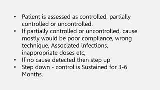 • Patient is assessed as controlled, partially
controlled or uncontrolled.
• If partially controlled or uncontrolled, cause
mostly would be poor compliance, wrong
technique, Associated infections,
inappropriate doses etc,
• If no cause detected then step up
• Step down - control is Sustained for 3-6
Months.
 