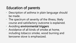 • Description of asthma in plain language should
be made.
• The spectrum of severity of the illness, likely
course and satisfactory outcome is explained.
• Avoiding environmental triggers
• Avoidance of all kinds of smoke at home,
including tobacco smoke, wood burning and
kerosene stove is emphasized.
Education of parents
 