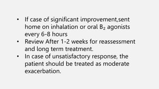 • If case of significant improvement,sent
home on inhalation or oral B₂ agonists
every 6-8 hours
• Review After 1-2 weeks for reassessment
and long term treatment.
• In case of unsatisfactory response, the
patient should be treated as moderate
exacerbation.
 