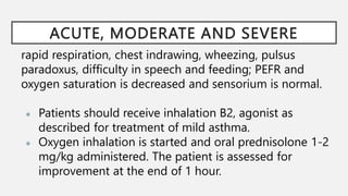 ACUTE, MODERATE AND SEVERE
rapid respiration, chest indrawing, wheezing, pulsus
paradoxus, difficulty in speech and feeding; PEFR and
oxygen saturation is decreased and sensorium is normal.
● Patients should receive inhalation B2, agonist as
described for treatment of mild asthma.
● Oxygen inhalation is started and oral prednisolone 1-2
mg/kg administered. The patient is assessed for
improvement at the end of 1 hour.
 