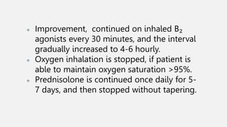 ● Improvement, continued on inhaled B₂
agonists every 30 minutes, and the interval
gradually increased to 4-6 hourly.
● Oxygen inhalation is stopped, if patient is
able to maintain oxygen saturation >95%.
● Prednisolone is continued once daily for 5-
7 days, and then stopped without tapering.
 