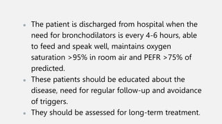 ● The patient is discharged from hospital when the
need for bronchodilators is every 4-6 hours, able
to feed and speak well, maintains oxygen
saturation >95% in room air and PEFR >75% of
predicted.
● These patients should be educated about the
disease, need for regular follow-up and avoidance
of triggers.
● They should be assessed for long-term treatment.
 