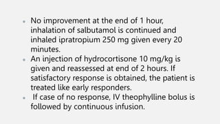● No improvement at the end of 1 hour,
inhalation of salbutamol is continued and
inhaled ipratropium 250 mg given every 20
minutes.
● An injection of hydrocortisone 10 mg/kg is
given and reassessed at end of 2 hours. If
satisfactory response is obtained, the patient is
treated like early responders.
● If case of no response, IV theophylline bolus is
followed by continuous infusion.
 