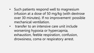 • Such patients respond well to magnesium
infusion at a dose of 50 mg/kg (with dextrose
over 30 minutes). If no improvement :possible
mechanical ventilation.
• transfer to an intensive care unit include
worsening hypoxia or hypercapnia,
exhaustion, feeble respiration, confusion,
drowsiness, coma or respiratory arrest.
 