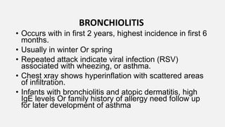 BRONCHIOLITIS
• Occurs with in first 2 years, highest incidence in first 6
months.
• Usually in winter Or spring
• Repeated attack indicate viral infection (RSV)
associated with wheezing, or asthma.
• Chest xray shows hyperinflation with scattered areas
of infiltration.
• Infants with bronchiolitis and atopic dermatitis, high
IgE levels Or family history of allergy need follow up
for later development of asthma
 