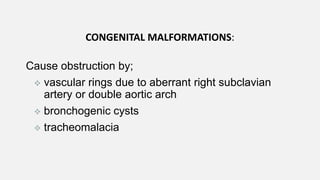 CONGENITAL MALFORMATIONS:
Cause obstruction by;
 vascular rings due to aberrant right subclavian
artery or double aortic arch
 bronchogenic cysts
 tracheomalacia
 