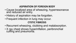 ASPIRATION OF FOREIGN BODY
• Cause localized area of wheezing, hyperresonance
and reduced air entry.
• History of aspiration may be forgotten.
• Frequent infection in lung may occur.
CYSTIC FIBROSIS
• Recurrent wheezing, clubbing and malabsorption.
• X ray chest shows hyperinflation, peribronchial
cuffing and pneumonia.
 