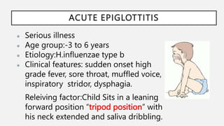 ACUTE EPIGLOTTITIS
● Serious illness
● Age group:-3 to 6 years
● Etiology:H.influenzae type b
● Clinical features: sudden onset high
grade fever, sore throat, muffled voice,
inspiratory stridor, dysphagia.
Releiving factor:Child Sits in a leaning
forward position “tripod position” with
his neck extended and saliva dribbling.
 