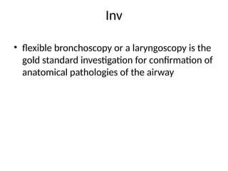 Inv
• flexible bronchoscopy or a laryngoscopy is the
gold standard investigation for confirmation of
anatomical pathologies of the airway
 