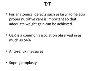 T/T
• For anatomical defects such as laryngomalacia
proper nutritive care is important so that
adequate weight gain can be achieved.
• GER is a common association observed in as
much as 64%
• Anti-reflux measures
• Supraglotoplasty
 