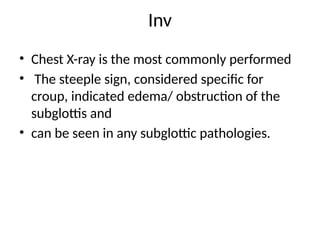 Inv
• Chest X-ray is the most commonly performed
• The steeple sign, considered specific for
croup, indicated edema/ obstruction of the
subglottis and
• can be seen in any subglottic pathologies.
 