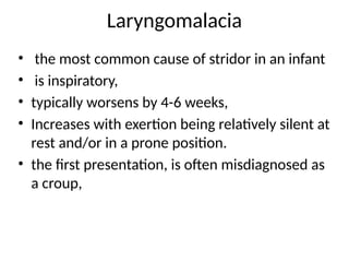 Laryngomalacia
• the most common cause of stridor in an infant
• is inspiratory,
• typically worsens by 4-6 weeks,
• Increases with exertion being relatively silent at
rest and/or in a prone position.
• the first presentation, is often misdiagnosed as
a croup,
 