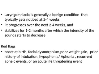• Laryngomalacia is generally a benign condition that
typically gets noticed at 2-4 weeks,
• it progresses over the next 2-4 weeks, and
• stabilizes for 1-2 months after which the intensity of the
sounds starts to decrease
Red flags
• onset at birth, facial dysmorphism,poor weight gain, prior
history of intubation, hypophonia/ Aphonia , recurrent
apneic events, or an acute life threatening event
 