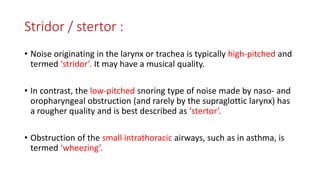 Stridor / stertor :
• Noise originating in the larynx or trachea is typically high-pitched and
termed ‘stridor’. It may have a musical quality.
• In contrast, the low-pitched snoring type of noise made by naso- and
oropharyngeal obstruction (and rarely by the supraglottic larynx) has
a rougher quality and is best described as ‘stertor’.
• Obstruction of the small intrathoracic airways, such as in asthma, is
termed ‘wheezing’.
 