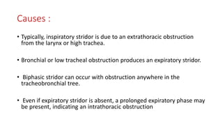 Causes :
• Typically, inspiratory stridor is due to an extrathoracic obstruction
from the larynx or high trachea.
• Bronchial or low tracheal obstruction produces an expiratory stridor.
• Biphasic stridor can occur with obstruction anywhere in the
tracheobronchial tree.
• Even if expiratory stridor is absent, a prolonged expiratory phase may
be present, indicating an intrathoracic obstruction
 