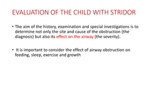 EVALUATION OF THE CHILD WITH STRIDOR
• The aim of the history, examination and special investigations is to
determine not only the site and cause of the obstruction (the
diagnosis) but also its effect on the airway (the severity).
• It is important to consider the effect of airway obstruction on
feeding, sleep, exercise and growth
 