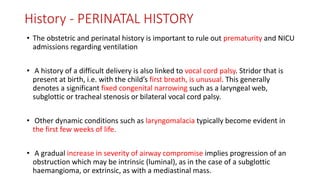 History - PERINATAL HISTORY
• The obstetric and perinatal history is important to rule out prematurity and NICU
admissions regarding ventilation
• A history of a difficult delivery is also linked to vocal cord palsy. Stridor that is
present at birth, i.e. with the child’s first breath, is unusual. This generally
denotes a significant fixed congenital narrowing such as a laryngeal web,
subglottic or tracheal stenosis or bilateral vocal cord palsy.
• Other dynamic conditions such as laryngomalacia typically become evident in
the first few weeks of life.
• A gradual increase in severity of airway compromise implies progression of an
obstruction which may be intrinsic (luminal), as in the case of a subglottic
haemangioma, or extrinsic, as with a mediastinal mass.
 