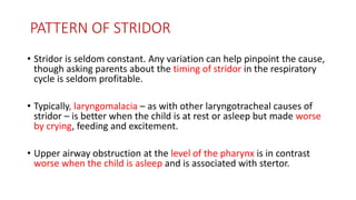 PATTERN OF STRIDOR
• Stridor is seldom constant. Any variation can help pinpoint the cause,
though asking parents about the timing of stridor in the respiratory
cycle is seldom profitable.
• Typically, laryngomalacia – as with other laryngotracheal causes of
stridor – is better when the child is at rest or asleep but made worse
by crying, feeding and excitement.
• Upper airway obstruction at the level of the pharynx is in contrast
worse when the child is asleep and is associated with stertor.
 