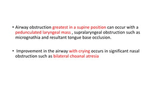 • Airway obstruction greatest in a supine position can occur with a
pedunculated laryngeal mass , supralaryngeal obstruction such as
micrognathia and resultant tongue base occlusion.
• Improvement in the airway with crying occurs in significant nasal
obstruction such as bilateral choanal atresia
 