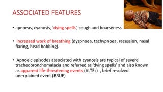 ASSOCIATED FEATURES
• apnoeas, cyanosis, ‘dying spells’, cough and hoarseness
• increased work of breathing (dyspnoea, tachypnoea, recession, nasal
flaring, head bobbing).
• Apnoeic episodes associated with cyanosis are typical of severe
tracheobronchomalacia and referred as ‘dying spells’ and also known
as apparent life-threatening events (ALTEs) , brief resolved
unexplained event (BRUE)
 