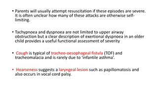 • Parents will usually attempt resuscitation if these episodes are severe.
It is often unclear how many of these attacks are otherwise self-
limiting.
• Tachypnoea and dyspnoea are not limited to upper airway
obstruction but a clear description of exertional dyspnoea in an older
child provides a useful functional assessment of severity
• Cough is typical of tracheo-oesophageal fistula (TOF) and
tracheomalacia and is rarely due to ‘infantile asthma’.
• Hoarseness suggests a laryngeal lesion such as papillomatosis and
also occurs in vocal cord palsy.
 