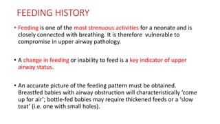 FEEDING HISTORY
• Feeding is one of the most strenuous activities for a neonate and is
closely connected with breathing. It is therefore vulnerable to
compromise in upper airway pathology.
• A change in feeding or inability to feed is a key indicator of upper
airway status.
• An accurate picture of the feeding pattern must be obtained.
Breastfed babies with airway obstruction will characteristically ‘come
up for air’; bottle-fed babies may require thickened feeds or a ‘slow
teat’ (i.e. one with small holes).
 