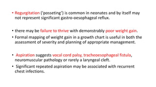 • Regurgitation (‘posseting’) is common in neonates and by itself may
not represent significant gastro-oesophageal reflux.
• there may be failure to thrive with demonstrably poor weight gain.
• Formal mapping of weight gain in a growth chart is useful in both the
assessment of severity and planning of appropriate management.
• Aspiration suggests vocal cord palsy, tracheoesophageal fistula,
neuromuscular pathology or rarely a laryngeal cleft.
• Significant repeated aspiration may be associated with recurrent
chest infections.
 