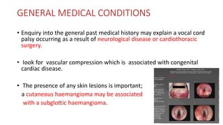 GENERAL MEDICAL CONDITIONS
• Enquiry into the general past medical history may explain a vocal cord
palsy occurring as a result of neurological disease or cardiothoracic
surgery.
• Iook for vascular compression which is associated with congenital
cardiac disease.
• The presence of any skin lesions is important;
a cutaneous haemangioma may be associated
with a subglottic haemangioma.
 