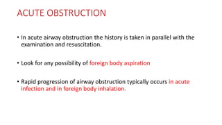 ACUTE OBSTRUCTION
• In acute airway obstruction the history is taken in parallel with the
examination and resuscitation.
• Look for any possibility of foreign body aspiration
• Rapid progression of airway obstruction typically occurs in acute
infection and in foreign body inhalation.
 