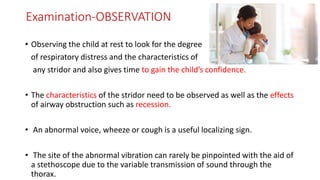 Examination-OBSERVATION
• Observing the child at rest to look for the degree
of respiratory distress and the characteristics of
any stridor and also gives time to gain the child’s confidence.
• The characteristics of the stridor need to be observed as well as the effects
of airway obstruction such as recession.
• An abnormal voice, wheeze or cough is a useful localizing sign.
• The site of the abnormal vibration can rarely be pinpointed with the aid of
a stethoscope due to the variable transmission of sound through the
thorax.
 