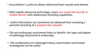 • Auscultation is useful to detect abnormal heart sounds and wheeze.
• With rapidly advancing technology, carers can record the sounds in
mobile devices with audiovisual recording capabilities.
• Useful information can sometimes be obtained from reviewing a
parental recording of a symptomatic episode.
• The pre-endoscopy assessment helps to identify the type and degree
of pathology discovered at endoscopy.
• The combination of a thorough history, examination and limited
investigation can be useful
 