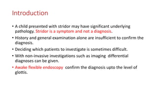 Introduction
• A child presented with stridor may have significant underlying
pathology. Stridor is a symptom and not a diagnosis.
• History and general examination alone are insufficient to confirm the
diagnosis.
• Deciding which patients to investigate is sometimes difficult.
• With non-invasive investigations such as imaging differential
diagnoses can be given.
• Awake flexible endoscopy confirm the diagnosis upto the level of
glottis.
 