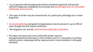 • in a suspected mild laryngomalacia these combined approach will provide
sufficient diagnostic probability to conclude and avoid progression to immediate
endoscopy unneccesarily.
• The type of stridor may be characteristic of a particular pathology but is never
diagnostic.
• A second pathology alongside laryngomalacia may be present in up to 20% of
cases though few will require treatment.
• The diagnosis can only be confirmed by endoscopic evaluation.
• This does not mean that every child with stridor requires
laryngotracheobronchoscopy. In most children seen in a secondary or tertiary
referral centre, endoscopy will be required and in most conditions is the gold
standard.
 