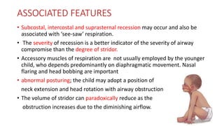 ASSOCIATED FEATURES
• Subcostal, intercostal and suprasternal recession may occur and also be
associated with ‘see-saw’ respiration.
• The severity of recession is a better indicator of the severity of airway
compromise than the degree of stridor.
• Accessory muscles of respiration are not usually employed by the younger
child, who depends predominantly on diaphragmatic movement. Nasal
flaring and head bobbing are important
• abnormal posturing; the child may adopt a position of
neck extension and head rotation with airway obstruction
• The volume of stridor can paradoxically reduce as the
obstruction increases due to the diminishing airflow.
 
