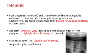IMAGING
• Plain anteroposterior (AP) and lateral views of the neck, digitally
enhanced to demonstrate the subglottis, oropharynx and
nasopharynx, are rapid, inexpensive tests that do not require sedation
or anaesthesia.
• The term ‘Cincinatti view’ describes a high kilovolt filter AP film
designed to highlight the soft tissues of the neck
• Xray neck shows the ‘steeple sign’ in croup ,
subglottic cysts, papillomata.
 